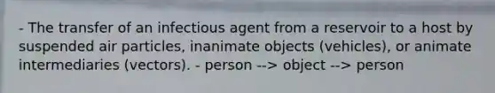 - The transfer of an infectious agent from a reservoir to a host by suspended air particles, inanimate objects (vehicles), or animate intermediaries (vectors). - person --> object --> person