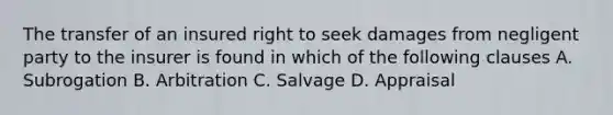 The transfer of an insured right to seek damages from negligent party to the insurer is found in which of the following clauses A. Subrogation B. Arbitration C. Salvage D. Appraisal