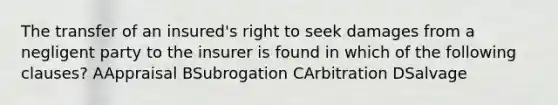 The transfer of an insured's right to seek damages from a negligent party to the insurer is found in which of the following clauses? AAppraisal BSubrogation CArbitration DSalvage