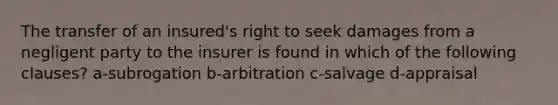 The transfer of an insured's right to seek damages from a negligent party to the insurer is found in which of the following clauses? a-subrogation b-arbitration c-salvage d-appraisal