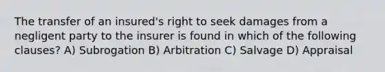 The transfer of an insured's right to seek damages from a negligent party to the insurer is found in which of the following clauses? A) Subrogation B) Arbitration C) Salvage D) Appraisal