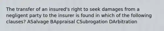 The transfer of an insured's right to seek damages from a negligent party to the insurer is found in which of the following clauses? ASalvage BAppraisal CSubrogation DArbitration