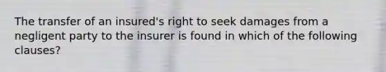 The transfer of an insured's right to seek damages from a negligent party to the insurer is found in which of the following clauses?