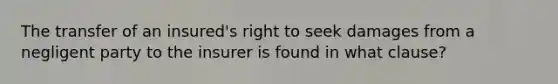 The transfer of an insured's right to seek damages from a negligent party to the insurer is found in what clause?