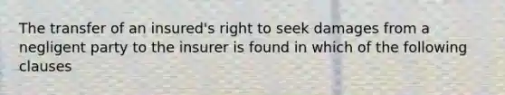 The transfer of an insured's right to seek damages from a negligent party to the insurer is found in which of the following clauses