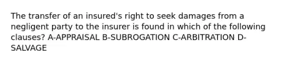 The transfer of an insured's right to seek damages from a negligent party to the insurer is found in which of the following clauses? A-APPRAISAL B-SUBROGATION C-ARBITRATION D-SALVAGE