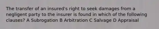 The transfer of an insured's right to seek damages from a negligent party to the insurer is found in which of the following clauses? A Subrogation B Arbitration C Salvage D Appraisal