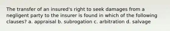 The transfer of an insured's right to seek damages from a negligent party to the insurer is found in which of the following clauses? a. appraisal b. subrogation c. arbitration d. salvage