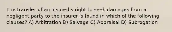 The transfer of an insured's right to seek damages from a negligent party to the insurer is found in which of the following clauses? A) Arbitration B) Salvage C) Appraisal D) Subrogation