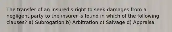 The transfer of an insured's right to seek damages from a negligent party to the insurer is found in which of the following clauses? a) Subrogation b) Arbitration c) Salvage d) Appraisal