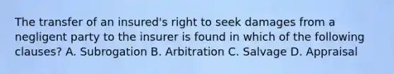 The transfer of an insured's right to seek damages from a negligent party to the insurer is found in which of the following clauses? A. Subrogation B. Arbitration C. Salvage D. Appraisal