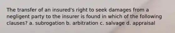 The transfer of an insured's right to seek damages from a negligent party to the insurer is found in which of the following clauses? a. subrogation b. arbitration c. salvage d. appraisal