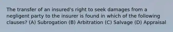 The transfer of an insured's right to seek damages from a negligent party to the insurer is found in which of the following clauses? (A) Subrogation (B) Arbitration (C) Salvage (D) Appraisal