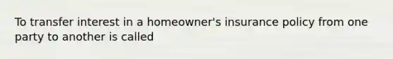 To transfer interest in a homeowner's insurance policy from one party to another is called