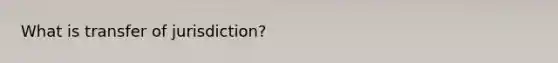 What is transfer of jurisdiction?