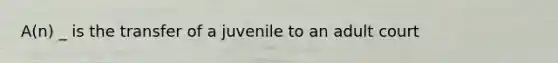 A(n) _ is the transfer of a juvenile to an adult court