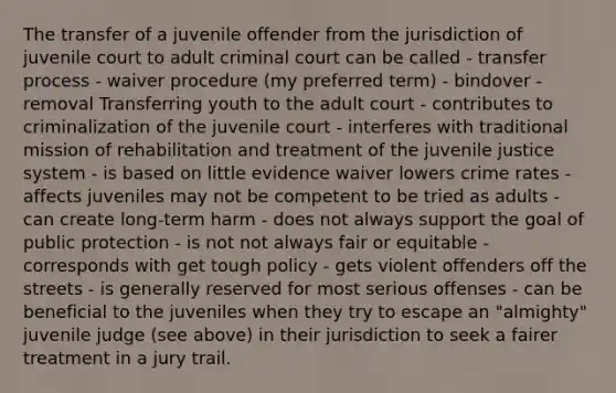 The transfer of a juvenile offender from the jurisdiction of juvenile court to adult criminal court can be called - transfer process - waiver procedure (my preferred term) - bindover - removal Transferring youth to the adult court - contributes to criminalization of the juvenile court - interferes with traditional mission of rehabilitation and treatment of the juvenile justice system - is based on little evidence waiver lowers crime rates - affects juveniles may not be competent to be tried as adults - can create long-term harm - does not always support the goal of public protection - is not not always fair or equitable - corresponds with get tough policy - gets violent offenders off the streets - is generally reserved for most serious offenses - can be beneficial to the juveniles when they try to escape an "almighty" juvenile judge (see above) in their jurisdiction to seek a fairer treatment in a jury trail.