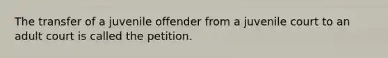 The transfer of a juvenile offender from a juvenile court to an adult court is called the petition.