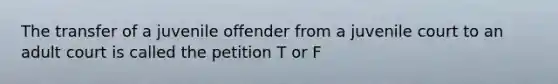 The transfer of a juvenile offender from a juvenile court to an adult court is called the petition T or F