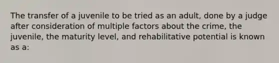 The transfer of a juvenile to be tried as an adult, done by a judge after consideration of multiple factors about the crime, the juvenile, the maturity level, and rehabilitative potential is known as a: