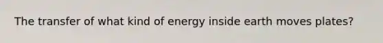 The transfer of what kind of energy inside earth moves plates?