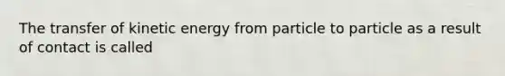 The transfer of kinetic energy from particle to particle as a result of contact is called