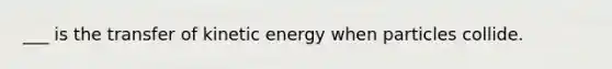 ___ is the transfer of kinetic energy when particles collide.