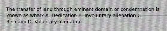 The transfer of land through eminent domain or condemnation is known as what? A. Dedication B. Involuntary alienation C. Reliction D. Voluntary alienation