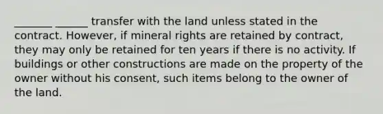 _______ ______ transfer with the land unless stated in the contract. However, if mineral rights are retained by contract, they may only be retained for ten years if there is no activity. If buildings or other constructions are made on the property of the owner without his consent, such items belong to the owner of the land.