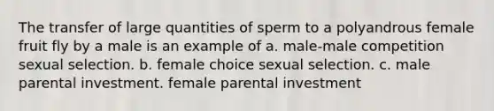 The transfer of large quantities of sperm to a polyandrous female fruit fly by a male is an example of a. male-male competition sexual selection. b. female choice sexual selection. c. male parental investment. female parental investment