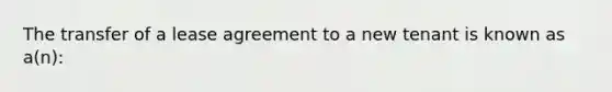 The transfer of a lease agreement to a new tenant is known as a(n):