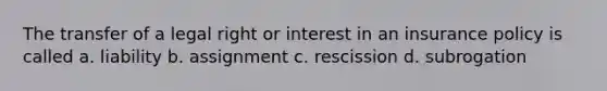 The transfer of a legal right or interest in an insurance policy is called a. liability b. assignment c. rescission d. subrogation