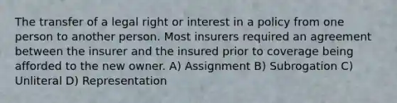 The transfer of a legal right or interest in a policy from one person to another person. Most insurers required an agreement between the insurer and the insured prior to coverage being afforded to the new owner. A) Assignment B) Subrogation C) Unliteral D) Representation