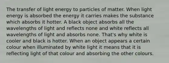 The transfer of light energy to particles of matter. When light energy is absorbed the energy it carries makes the substance which absorbs it hotter. A black object absorbs all the wavelengths of light and reflects none and white reflects all wavelengths of light and absorbs none. That's why white is cooler and black is hotter. When an object appears a certain colour when illuminated by white light it means that it is reflecting light of that colour and absorbing the other colours.