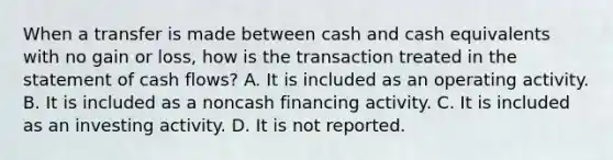 When a transfer is made between cash and cash equivalents with no gain or loss, how is the transaction treated in the statement of cash flows? A. It is included as an operating activity. B. It is included as a noncash financing activity. C. It is included as an investing activity. D. It is not reported.