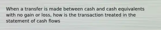 When a transfer is made between cash and cash equivalents with no gain or loss, how is the transaction treated in the statement of cash flows