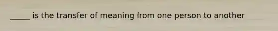 _____ is the transfer of meaning from one person to another