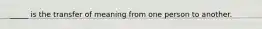 _____ is the transfer of meaning from one person to another.