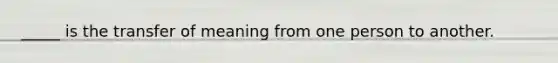_____ is the transfer of meaning from one person to another.