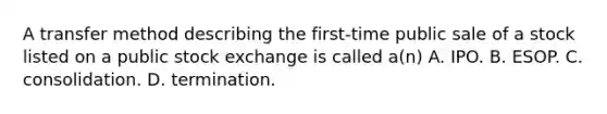 A transfer method describing the first-time public sale of a stock listed on a public stock exchange is called a(n) A. IPO. B. ESOP. C. consolidation. D. termination.