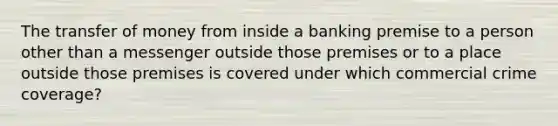 The transfer of money from inside a banking premise to a person other than a messenger outside those premises or to a place outside those premises is covered under which commercial crime coverage?