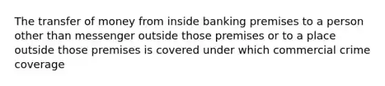 The transfer of money from inside banking premises to a person other than messenger outside those premises or to a place outside those premises is covered under which commercial crime coverage