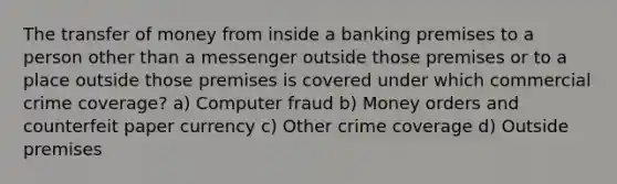 The transfer of money from inside a banking premises to a person other than a messenger outside those premises or to a place outside those premises is covered under which commercial crime coverage? a) Computer fraud b) Money orders and counterfeit paper currency c) Other crime coverage d) Outside premises