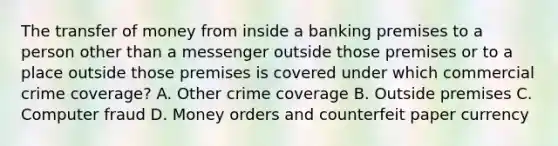 The transfer of money from inside a banking premises to a person other than a messenger outside those premises or to a place outside those premises is covered under which commercial crime coverage? A. Other crime coverage B. Outside premises C. Computer fraud D. Money orders and counterfeit paper currency