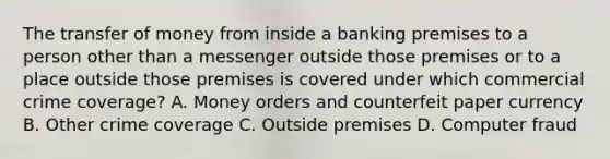 The transfer of money from inside a banking premises to a person other than a messenger outside those premises or to a place outside those premises is covered under which commercial crime coverage? A. Money orders and counterfeit paper currency B. Other crime coverage C. Outside premises D. Computer fraud