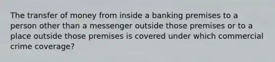 The transfer of money from inside a banking premises to a person other than a messenger outside those premises or to a place outside those premises is covered under which commercial crime coverage?