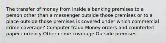 The transfer of money from inside a banking premises to a person other than a messenger outside those premises or to a place outside those premises is covered under which commercial crime coverage? Computer fraud Money orders and counterfeit paper currency Other crime coverage Outside premises