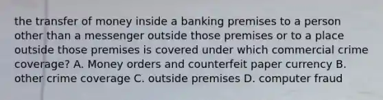 the transfer of money inside a banking premises to a person other than a messenger outside those premises or to a place outside those premises is covered under which commercial crime coverage? A. Money orders and counterfeit paper currency B. other crime coverage C. outside premises D. computer fraud