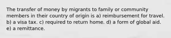 The transfer of money by migrants to family or community members in their country of origin is a) reimbursement for travel. b) a visa tax. c) required to return home. d) a form of global aid. e) a remittance.