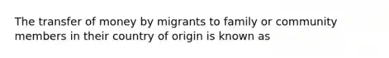 The transfer of money by migrants to family or community members in their country of origin is known as